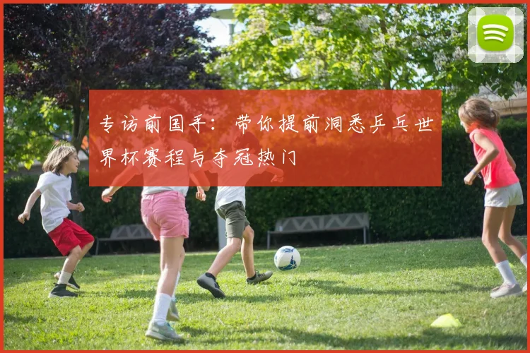 专访前国手：带你提前洞悉乒乓世界杯赛程与夺冠热门