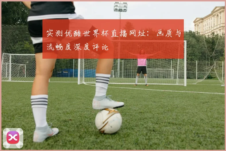 实测优酷世界杯直播网址：画质与流畅度深度评论
