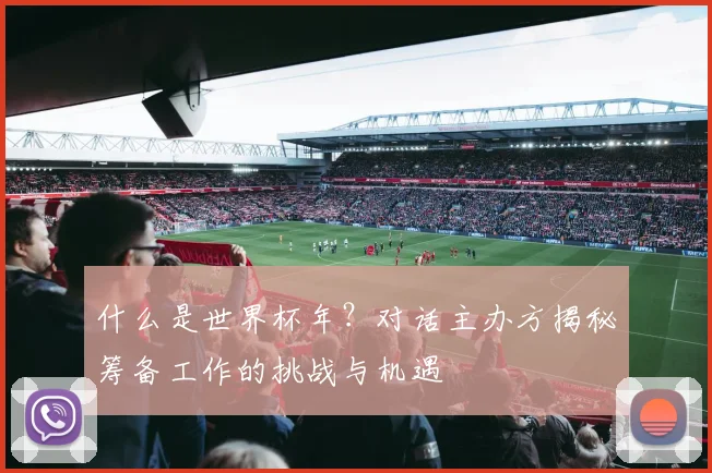 什么是世界杯年？对话主办方揭秘筹备工作的挑战与机遇