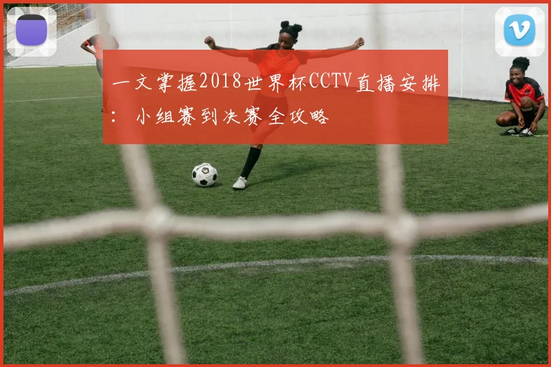 一文掌握2018世界杯CCTV直播安排：小组赛到决赛全攻略