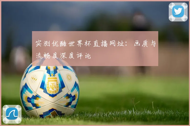 实测优酷世界杯直播网址:画质与流畅度深度评论