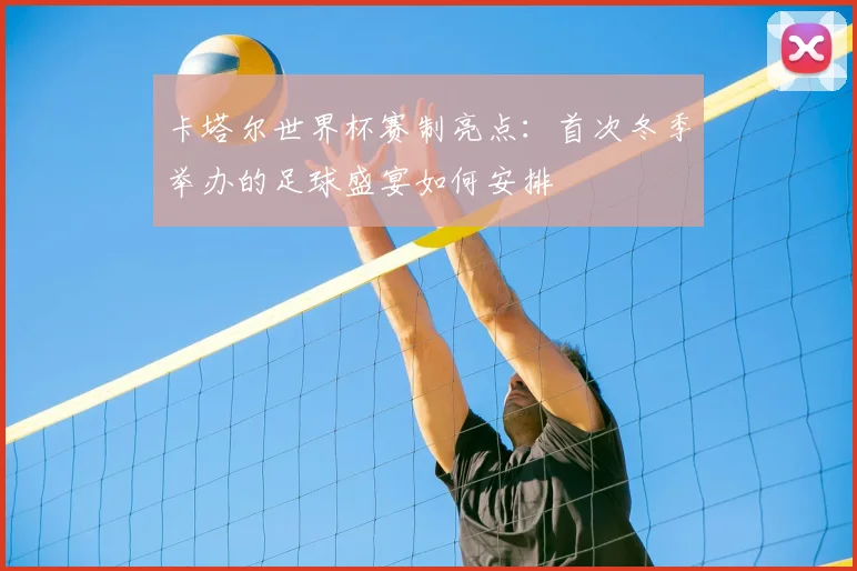 卡塔尔世界杯赛制亮点：首次冬季举办的足球盛宴如何安排