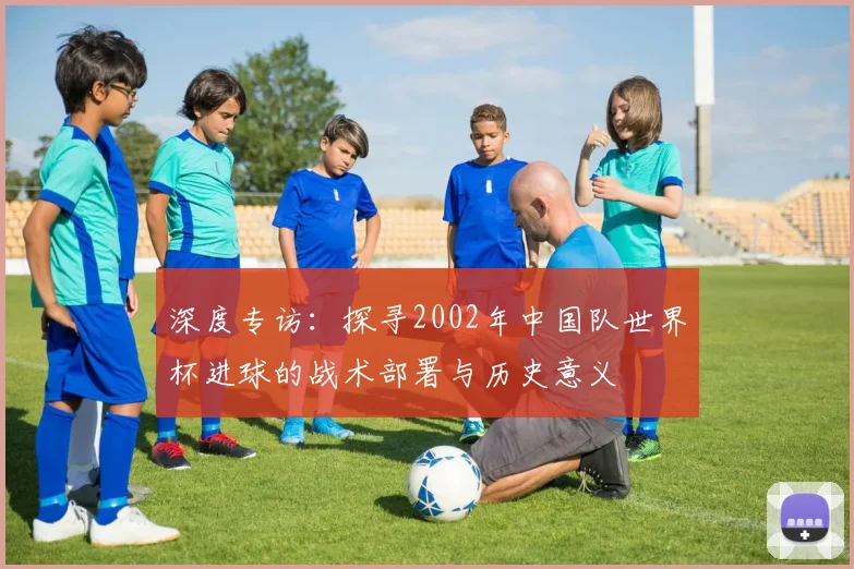 深度专访：探寻2002年中国队世界杯进球的战术部署与历史意义