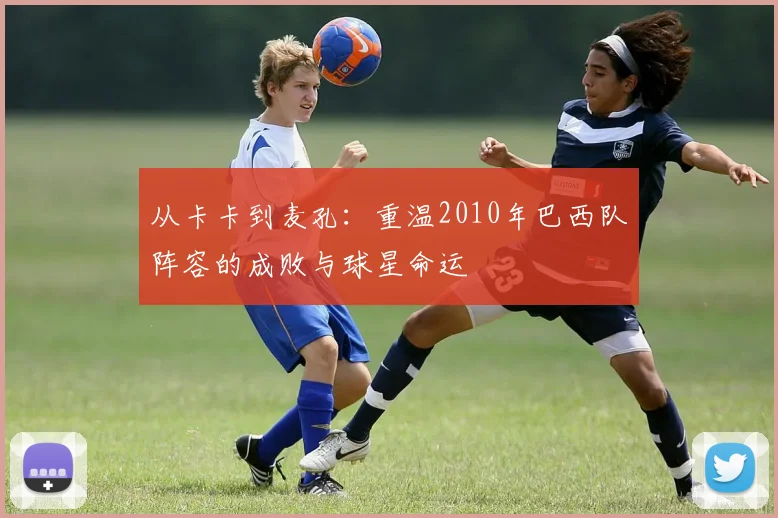 从卡卡到麦孔：重温2010年巴西队阵容的成败与球星命运