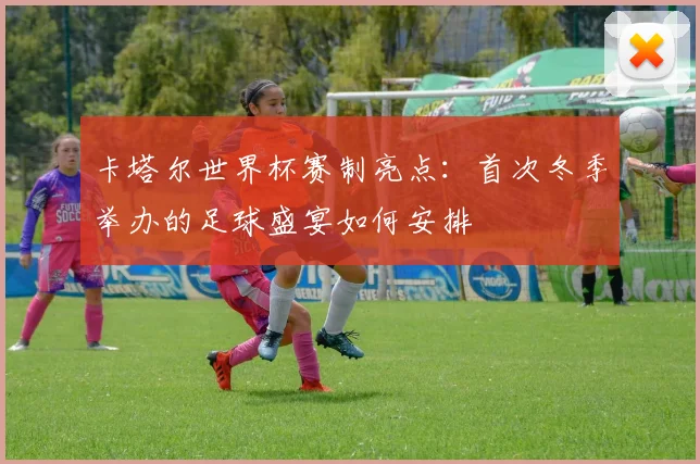 卡塔尔世界杯赛制亮点:首次冬季举办的足球盛宴如何安排