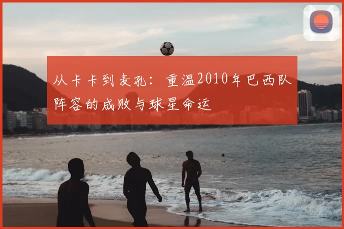 从卡卡到麦孔:重温2010年巴西队阵容的成败与球星命运