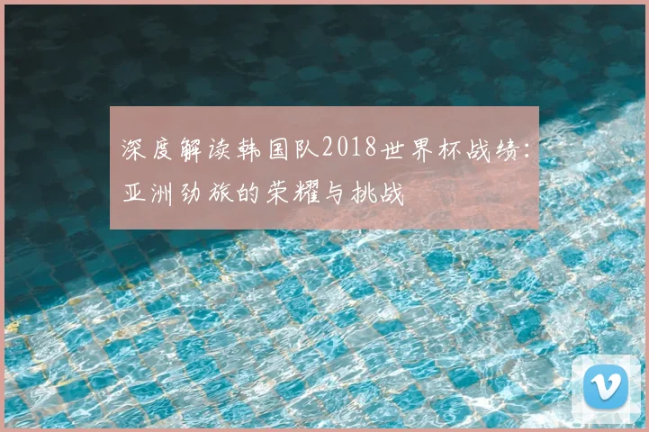深度解读韩国队2018世界杯战绩：亚洲劲旅的荣耀与挑战