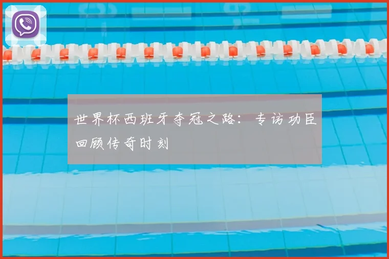世界杯西班牙夺冠之路：专访功臣回顾传奇时刻