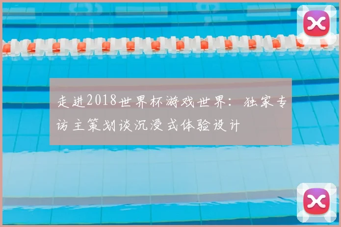 走进2018世界杯游戏世界：独家专访主策划谈沉浸式体验设计