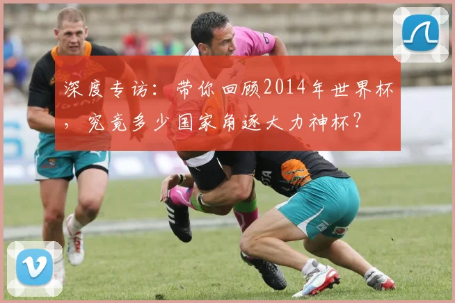 深度专访：带你回顾2014年世界杯，究竟多少国家角逐大力神杯？