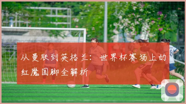 从曼联到英格兰：世界杯赛场上的红魔国脚全解析