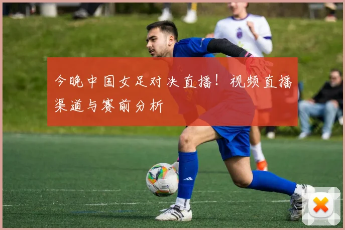 今晚中国女足对决直播！视频直播渠道与赛前分析