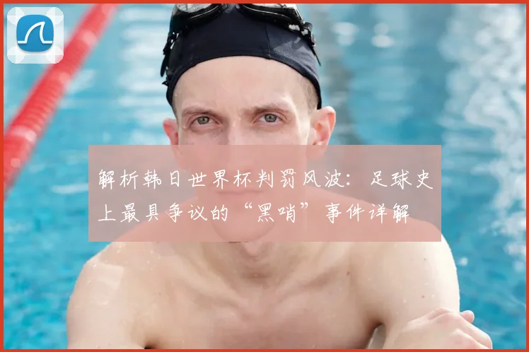 解析韩日世界杯判罚风波：足球史上最具争议的“黑哨”事件详解