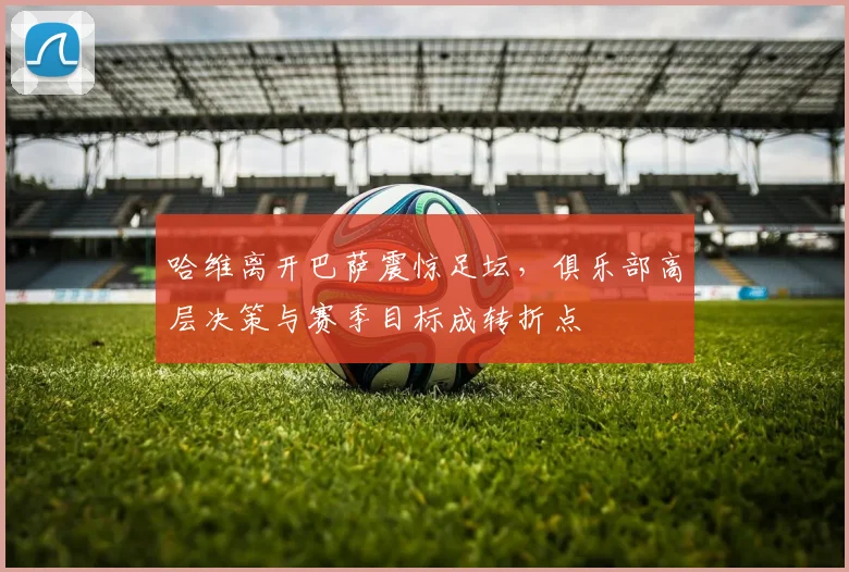 哈维离开巴萨震惊足坛，俱乐部高层决策与赛季目标成转折点