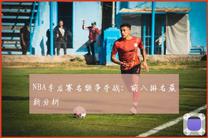 NBA季后赛名额争夺战:前八排名最新分析