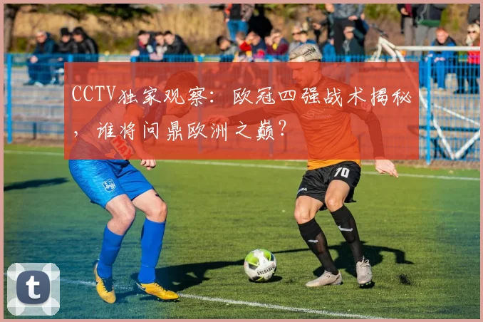 CCTV独家观察:欧冠四强战术揭秘,谁将问鼎欧洲之巅?
