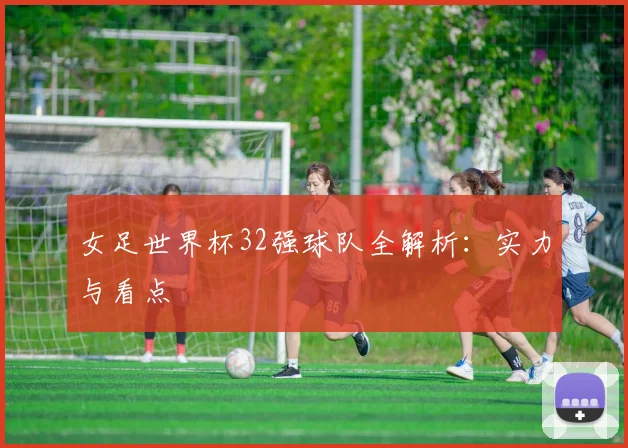 女足世界杯32强球队全解析：实力与看点