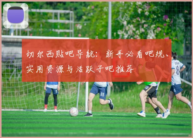 切尔西贴吧导航：新手必看吧规、实用资源与活跃子吧推荐