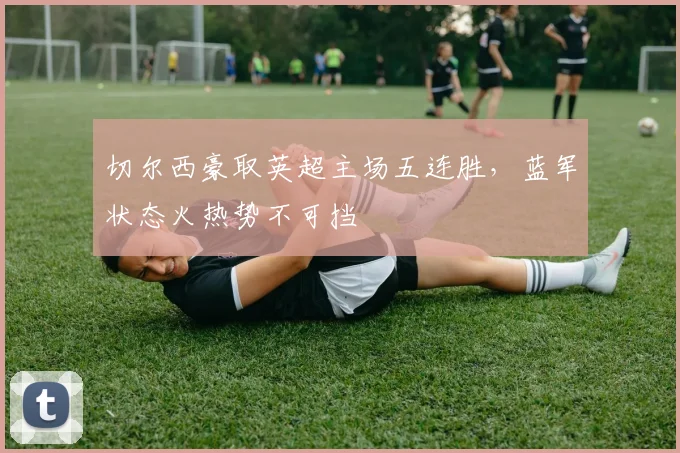 切尔西豪取英超主场五连胜，蓝军状态火热势不可挡