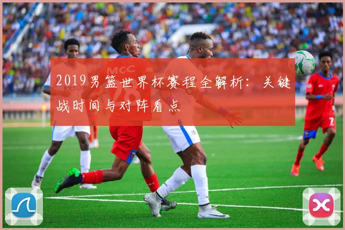 2019男篮世界杯赛程全解析：关键战时间与对阵看点