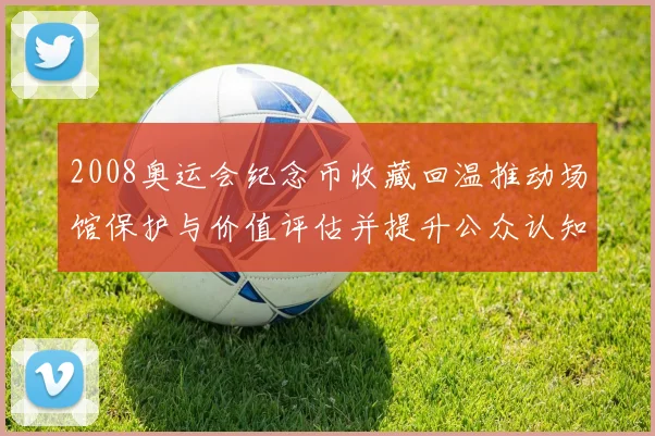 2008奥运会纪念币收藏回温推动场馆保护与价值评估并提升公众认知