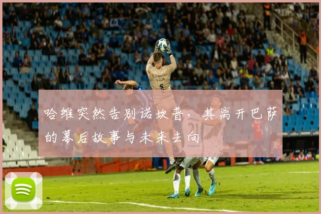 哈维突然告别诺坎普,其离开巴萨的幕后故事与未来去向