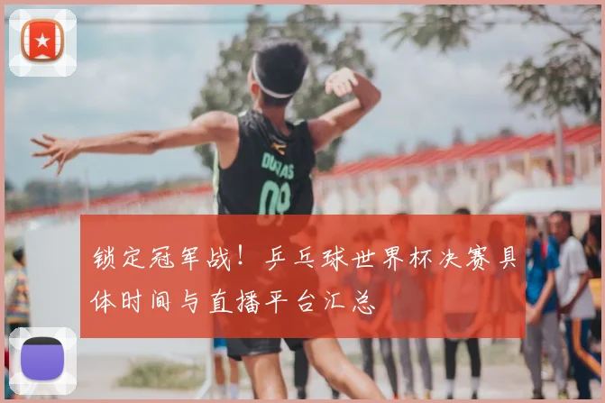 锁定冠军战！乒乓球世界杯决赛具体时间与直播平台汇总