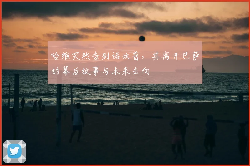 哈维突然告别诺坎普，其离开巴萨的幕后故事与未来去向