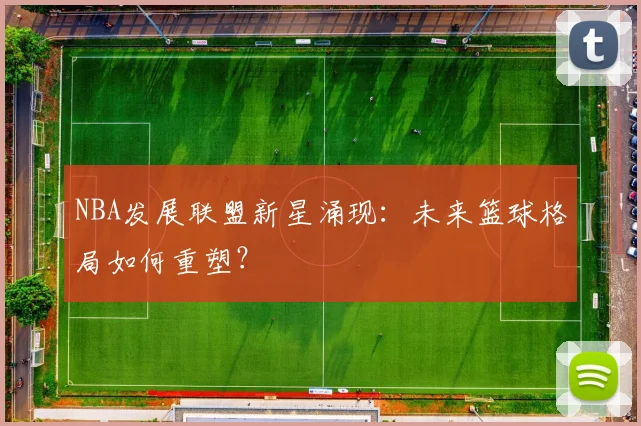 NBA发展联盟新星涌现:未来篮球格局如何重塑?
