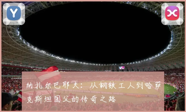 纳扎尔巴耶夫：从钢铁工人到哈萨克斯坦国父的传奇之路